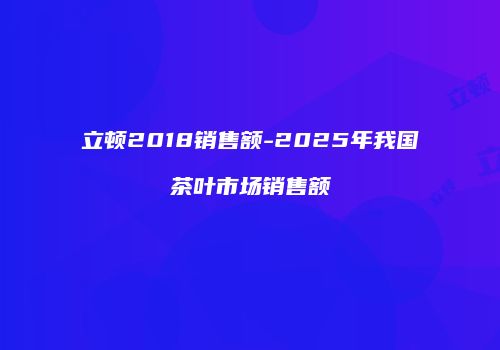 立顿2018销售额-2025年我国茶叶市场销售额