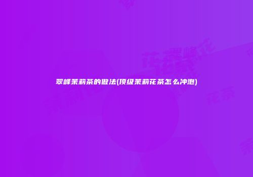 翠峰茉莉茶的做法(顶级茉莉花茶怎么冲泡)