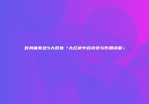 对身体有这5大好处「大红袍中药功效与作用详解」