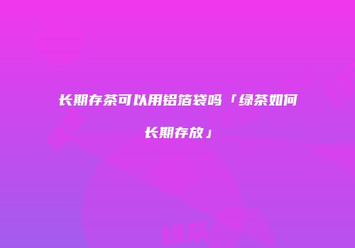 长期存茶可以用铝箔袋吗「绿茶如何长期存放」