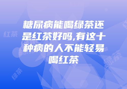 糖尿病能喝绿茶还是红茶好吗,有这十种病的人不能轻易喝红茶