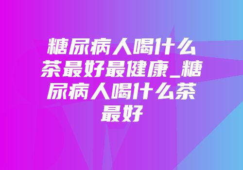 糖尿病人喝什么茶最好最健康_糖尿病人喝什么茶最好