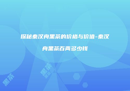 探秘秦汉舟黑茶的价格与价值-秦汉舟黑茶百两多少钱