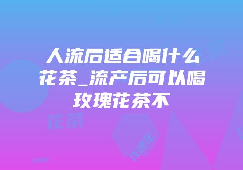 人流后适合喝什么花茶_流产后可以喝玫瑰花茶不