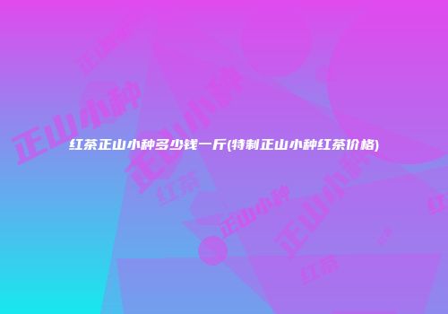 红茶正山小种多少钱一斤(特制正山小种红茶价格)