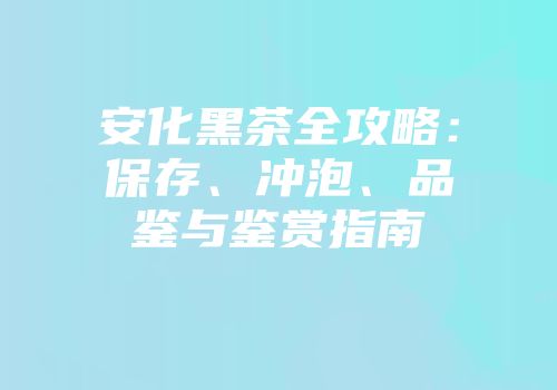 安化黑茶全攻略：保存、冲泡、品鉴与鉴赏指南