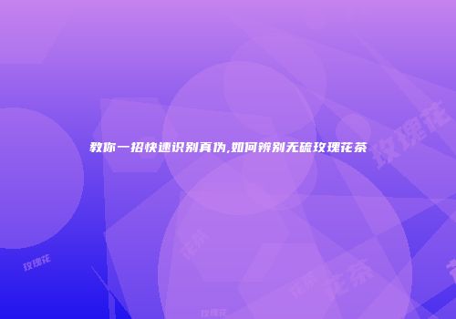 教你一招快速识别真伪,如何辨别无硫玫瑰花茶