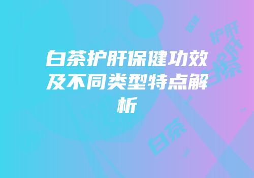 白茶护肝保健功效及不同类型特点解析
