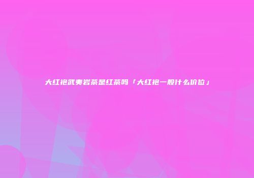 大红袍武夷岩茶是红茶吗「大红袍一般什么价位」