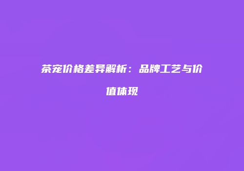 茶宠价格差异解析：品牌工艺与价值体现