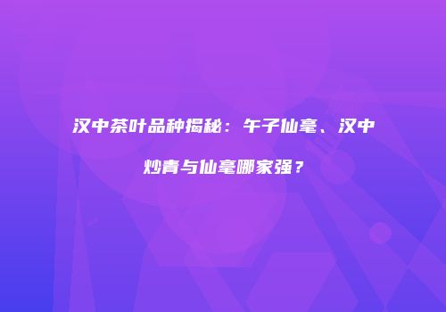 汉中茶叶品种揭秘：午子仙毫、汉中炒青与仙毫哪家强？