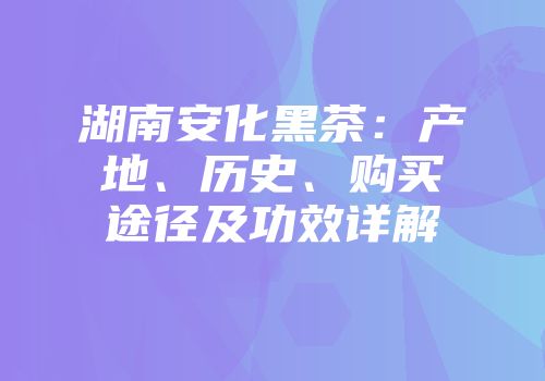 湖南安化黑茶：产地、历史、购买途径及功效详解