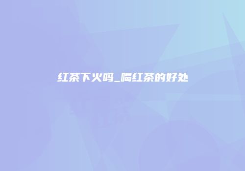 红茶下火吗_喝红茶的好处