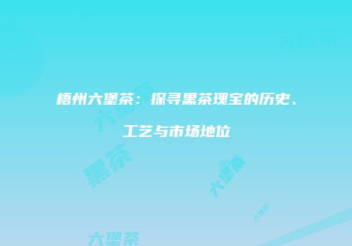 梧州六堡茶：探寻黑茶瑰宝的历史、工艺与市场地位