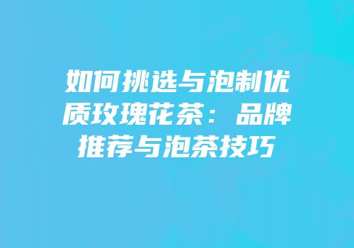 如何挑选与泡制优质玫瑰花茶：品牌推荐与泡茶技巧