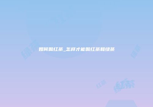 如何喝红茶_怎样才能喝红茶和绿茶