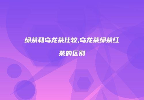 绿茶和乌龙茶比较,乌龙茶绿茶红茶的区别