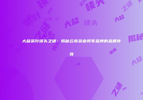 大益茶叶唛头之谜：揭秘云南茶业领军品牌的品质传奇