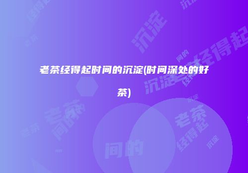 老茶经得起时间的沉淀(时间深处的好茶)