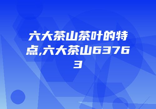 六大茶山茶叶的特点,六大茶山63763