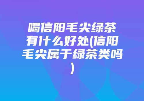 喝信阳毛尖绿茶有什么好处(信阳毛尖属于绿茶类吗)