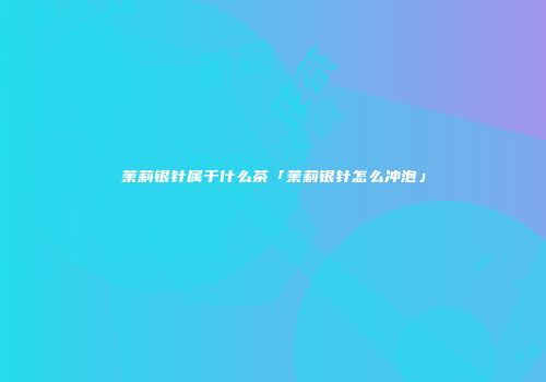 茉莉银针属于什么茶「茉莉银针怎么冲泡」