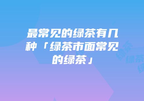 最常见的绿茶有几种「绿茶市面常见的绿茶」