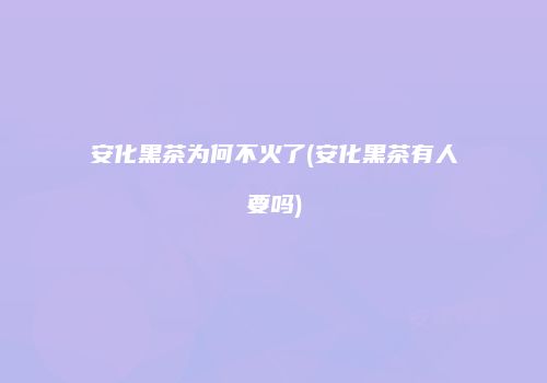 安化黑茶为何不火了(安化黑茶有人要吗)