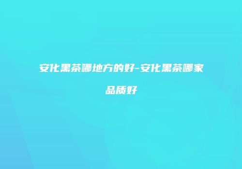 安化黑茶哪地方的好-安化黑茶哪家品质好