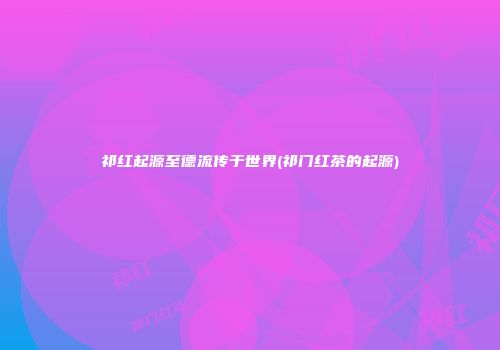 祁红起源至德流传于世界(祁门红茶的起源)