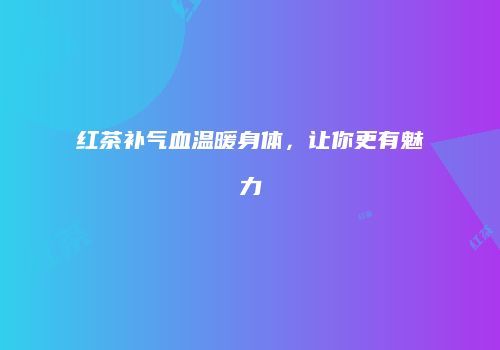 红茶补气血温暖身体，让你更有魅力