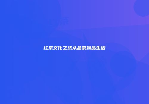 红茶文化之旅从品茶到品生活