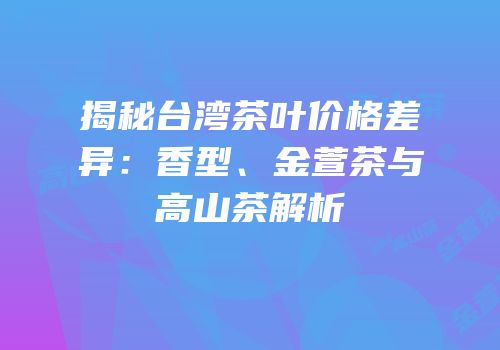 揭秘台湾茶叶价格差异：香型、金萱茶与高山茶解析