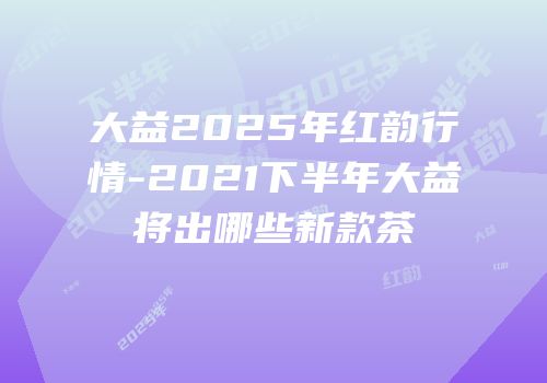 大益2025年红韵行情-2021下半年大益将出哪些新款茶