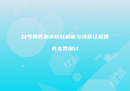 白芍黄芪泡水功效解析与绿茶红茶营养差异探讨