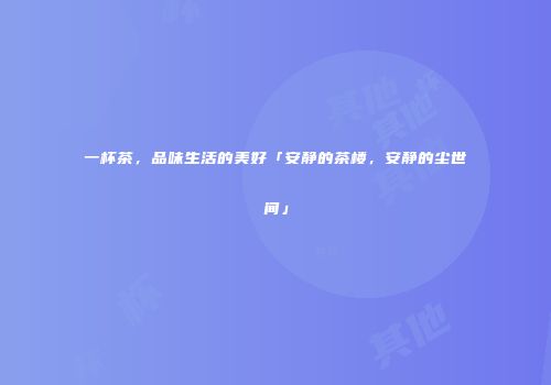 一杯茶，品味生活的美好「安静的茶楼，安静的尘世间」