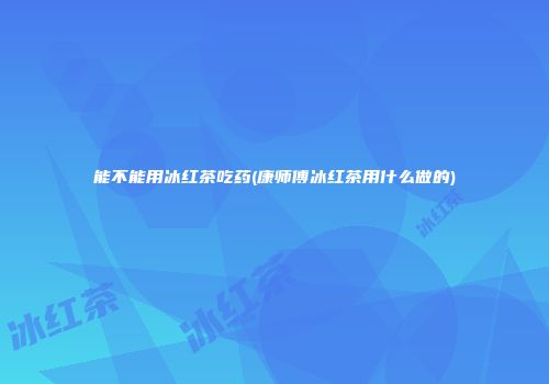 能不能用冰红茶吃药(康师傅冰红茶用什么做的)