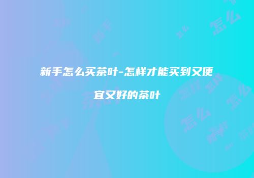 新手怎么买茶叶-怎样才能买到又便宜又好的茶叶