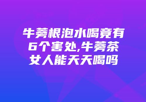 牛蒡根泡水喝竟有6个害处,牛蒡茶女人能天天喝吗