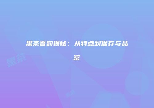 黑茶香韵揭秘：从特点到保存与品鉴