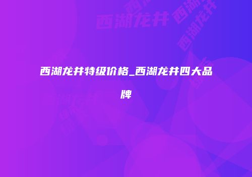 西湖龙井特级价格_西湖龙井四大品牌