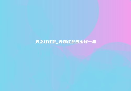 天之红红茶_天赐红茶多少钱一盒