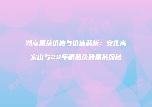 湖南黑茶价格与价值解析：安化高家山与20年精品茯砖黑茶探秘