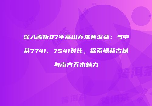 深入解析07年高山乔木普洱茶：与中茶7741、7541对比，探索绿茶古树与南方乔木魅力
