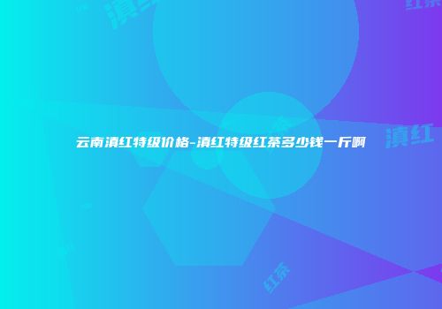 云南滇红特级价格-滇红特级红茶多少钱一斤啊