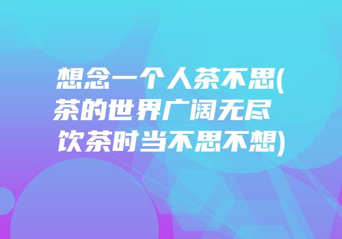 想念一个人茶不思(茶的世界广阔无尽 饮茶时当不思不想)