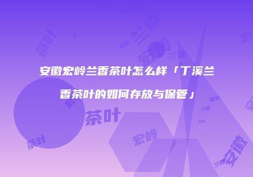安徽宏岭兰香茶叶怎么样「丁溪兰香茶叶的如何存放与保管」