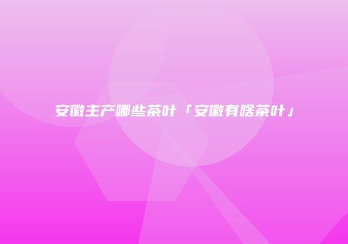 安徽主产哪些茶叶「安徽有啥茶叶」