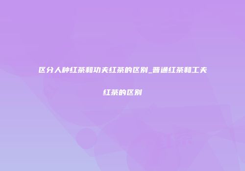 区分人种红茶和功夫红茶的区别_普通红茶和工夫红茶的区别
