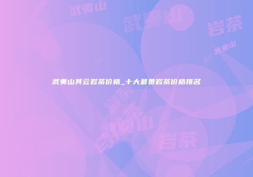 武夷山其云岩茶价格_十大最贵岩茶价格排名